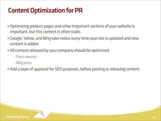 Content Optimization for PR

• Optimizing product pages and other important sections of your website is
  important, but this content is often static.
• Google, Yahoo, and Bing take notice every time your site is updated and new
  content is added.
• All content released by your company should be optimized:
   - Press releases
   - Blog posts
• Add a layer of approval for SEO purposes, before posting or releasing content.




                                                                                   33
 