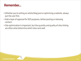 Remember...

• Whether you’re writing an article/blog post or optimizing a website, always
  put the user first.
• Add a layer of approval for SEO purposes, before posting or releasing
  content.
• Site optimization is important, but the quantity and quality of sites linking
  are often what determine which sites rank well.




                                                                                  37
 