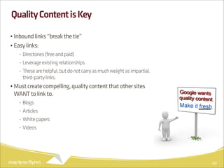 Quality Content is Key

• Inbound links “break the tie”
• Easy links:
   - Directories (free and paid)
   - Leverage existing relationships
   - These are helpful, but do not carry as much weight as impartial,
     third-party links.
• Must create compelling, quality content that other sites
  WANT to link to.
   - Blogs
   - Articles
   - White papers
   - Videos




                                                                        40
 
