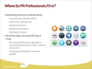 Where Do PR Professionals Fit In?

• Keep doing what you’re already doing:
   - Frequent posts, relevant content
   - Acquire fans, followers, etc.
   - Monitor discussions
   - Respond to comments
   - Participate in forums
• All of this helps, but keep SEO top of
  mind:
   - Post relevant links when responding to
     comments (other products, FAQs, customer
     service, etc.)
   - Include relevant keywords, whenever
     possible




                                                49
 