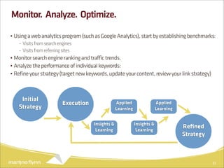 Monitor. Analyze. Optimize.

• Using a web analytics program (such as Google Analytics), start by establishing benchmarks:
    - Visits from search engines
    - Visits from referring sites
• Monitor search engine ranking and traffic trends.
• Analyze the performance of individual keywords:
• Refine your strategy (target new keywords, update your content, review your link strategy)



    Initial
                           Execution                Applied                 Applied
   Strategy                                         Learning                Learning


                                       Insights &              Insights &
                                        Learning                Learning
                                                                                       Reﬁned
                                                                                       Strategy



                                                                                                  51
 