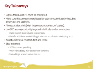 Key Takeaways

• Digital, Media, and PR must be integrated.
• Make sure that any content released by your company is optimized, but
  always put the user first.
• Always ask for a link (with the proper anchor text, of course).
• Use SEO as an opportunity to grow individually and as a company:
   - Make yourself more valuable to a company
   - Push for additional services (blogger relations, social media monitoring, etc.)
• Adopt an iterative mindset, test and refine.
• Stay informed:
   - SEO is constantly evolving
   - What works today, may be irrelevant tomorrow
   - Follow blogs, attend conferences, etc.




                                                                                       52
 