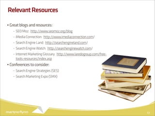 Relevant Resources

• Great blogs and resources:
   - SEO Moz: http://www.seomoz.org/blog
   - iMedia Connection: http://www.imediaconnection.com/
   - Search Engine Land: http://searchengineland.com/
   - Search Engine Watch: http://searchenginewatch.com/
   - Internet Marketing Glossary: http://www.laredogroup.com/free-
     tools-resources/index.asp
• Conferences to consider:
   - Search Engine Strategies (SES)
   - Search Marketing Expo (SMX)




                                                                     53
 