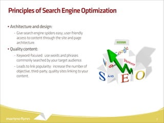Principles of Search Engine Optimization

• Architecture and design:
   - Give search engine spiders easy, user-friendly
     access to content through the site and page
     architecture.
• Quality content:
   - Keyword-focused: use words and phrases
     commonly searched by your target audience.
   - Leads to link popularity: increase the number of
     objective, third-party, quality sites linking to your
     content.




                                                             7
 