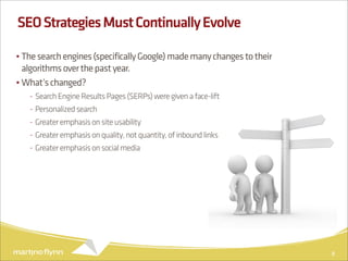 SEO Strategies Must Continually Evolve

• The search engines (specifically Google) made many changes to their
  algorithms over the past year.
• What’s changed?
   - Search Engine Results Pages (SERPs) were given a face-lift
   - Personalized search
   - Greater emphasis on site usability
   - Greater emphasis on quality, not quantity, of inbound links
   - Greater emphasis on social media




                                                                        8
 