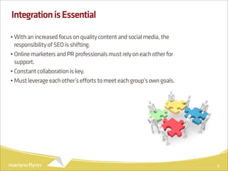 Integration is Essential

• With an increased focus on quality content and social media, the
  responsibility of SEO is shifting.
• Online marketers and PR professionals must rely on each other for
  support.
• Constant collaboration is key.
• Must leverage each other’s efforts to meet each group’s own goals.




                                                                       9
 