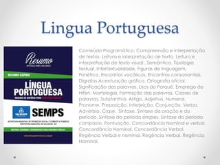 Lingua Portuguesa
Conteúdo Programático: Compreensão e interpretação
de textos. Leitura e interpretação de texto. Leitura e
interpretação de texto visual . Semântica. Tipologia
textual. Intertextualidade. Figuras de linguagem.
Fonética. Encontros vocálicos. Encontros consonantais.
Dígrafos.Acentuação gráfica. Ortografia oficial.
Significação das palavras. Usos do Porquê. Emprego do
Hífen. Morfologia. Formação das palavras. Classes de
palavras. Substantivo. Artigo. Adjetivo. Numeral.
Pronome. Preposição. Interjeição. Conjunção. Verbo.
Advérbio. Crase. Sintaxe. Sintaxe da oração e do
período. Sintaxe do período simples. Sintaxe do período
composto. Pontuação. Concordância Nominal e verbal.
Concordância Nominal. Concordância Verbal.
Regência Verbal e nominal. Regência Verbal. Regência
Nominal.
 
