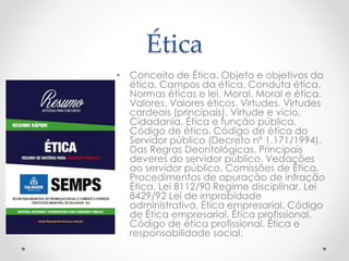 Ética
• Conceito de Ética. Objeto e objetivos da
ética. Campos da ética. Conduta ética.
Normas éticas e lei. Moral. Moral e ética.
Valores. Valores éticos. Virtudes. Virtudes
cardeais (principais). Virtude e vício.
Cidadania. Ética e função pública.
Código de ética. Código de ética do
Servidor público (Decreto nº 1.171/1994).
Das Regras Deontológicas. Principais
deveres do servidor público. Vedações
ao servidor público. Comissões de Ética.
Procedimentos de apuração de infração
Ética. Lei 8112/90 Regime disciplinar. Lei
8429/92 Lei de improbidade
administrativa. Ética empresarial. Código
de Ética empresarial. Ética profissional.
Código de ética profissional. Ética e
responsabilidade social.
 