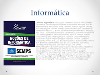 Informática
Conteúdo Programático: Introdução à Informática. Tipos de computadores.
Unidades de Medida. Dispositivos (Drives). Acessórios do Hadware. Tipos de
Armazenamento. Processador (CPU). Memórias. Software. Tipos de software.
Tipos de licença de software. Sistema Operacional. Principais características
do Microsoft Windows. O que faz o Sistema Operacional Windows? Principais
itens e suas funcionalidades. Principais características do Sistema Operacional
Linux. Distribuição Linux. Principais Comandos do Linux. Suítes do Escritório.
Microsoft Word 2010. Lista dos principais botões do Microsoft Word 2010.
Microsoft Excel 2010. Lista dos principais botões do Microsoft Excel 2010.
Microsoft PowerPoint 2010. Lista dos principais botões do Microsoft PowerPoint
2010. BrOffice/LibreOffice Writer. Lista dos principais botões do BrOffice/
LibreOffice Writer. Teclas de atalho e de função para o Writer.
BrOffice/LibreOffice Calc. Lista dos principais botões do BrOffice/ LibreOffice
Calc. BrOffice/LibreOffice Impress. Formatos de Arquivos. Conceitos
relacionados à Internet, Intranet e Extranet. Protocolos. Linguagens.
Navegadores de Internet. Serviços de Busca. Correio Eletrônico. Noções sobre
Vírus, Worms e Pragas Virtuais. Segurança. Computação na Nuvem. Cloud
Computing. Cloud Storage. Certificação e Assinatura Digital. Certificado
digital. Assinatura digital. Redes Sociais. Ferramentas de Colaboração.
 