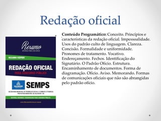Redação oficial
• .Conteúdo Programático: Conceito. Princípios e
características da redação oficial. Impessoalidade.
Usos do padrão culto de linguagem. Clareza.
Concisão. Formalidade e uniformidade.
Pronomes de tratamento. Vocativo.
Endereçamento. Fechos. Identificação do
Signatário. O Padrão Ofício. Estrutura.
Encaminhamento de documentos. Forma de
diagramação. Ofício. Aviso. Memorando. Formas
de comunicações oficiais que não são abrangidas
pelo padrão ofício.
 