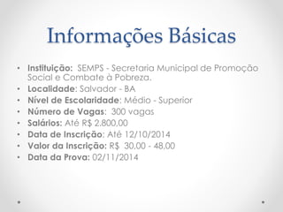 Informações Básicas
• Instituição: SEMPS - Secretaria Municipal de Promoção
Social e Combate à Pobreza.
• Localidade: Salvador - BA
• Nível de Escolaridade: Médio - Superior
• Número de Vagas: 300 vagas
• Salários: Até R$ 2.800,00
• Data de Inscrição: Até 12/10/2014
• Valor da Inscrição: R$ 30,00 - 48,00
• Data da Prova: 02/11/2014
 