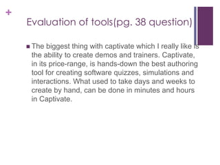 +
Evaluation of tools(pg. 38 question)
 The biggest thing with captivate which I really like is
the ability to create demos and trainers. Captivate,
in its price-range, is hands-down the best authoring
tool for creating software quizzes, simulations and
interactions. What used to take days and weeks to
create by hand, can be done in minutes and hours
in Captivate.
 