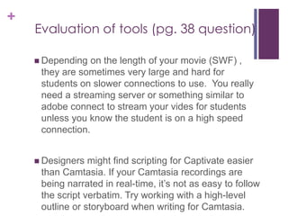 +
Evaluation of tools (pg. 38 question)
 Depending on the length of your movie (SWF) ,
they are sometimes very large and hard for
students on slower connections to use. You really
need a streaming server or something similar to
adobe connect to stream your vides for students
unless you know the student is on a high speed
connection.
 Designers might find scripting for Captivate easier
than Camtasia. If your Camtasia recordings are
being narrated in real-time, it’s not as easy to follow
the script verbatim. Try working with a high-level
outline or storyboard when writing for Camtasia.
 