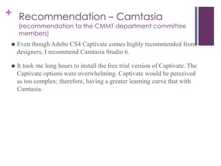+ Recommendation – Camtasia
(recommendation to the CMMT department committee
members)
 Even though Adobe CS4 Captivate comes highly recommended from
designers, I recommend Camtasia Studio 6.
 It took me long hours to install the free trial version of Captivate. The
Captivate options were overwhelming. Captivate would be perceived
as too complex; therefore, having a greater learning curve that with
Camtasia.
 