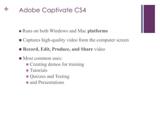 + Adobe Captivate CS4
 Runs on both Windows and Mac platforms
 Captures high-quality video from the computer screen
 Record, Edit, Produce, and Share video
 Most common uses:
 Creating demos for training
 Tutorials
 Quizzes and Testing
 and Presentations
 