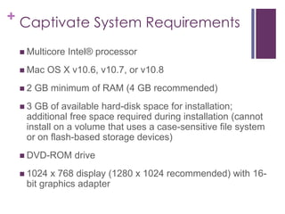 + Captivate System Requirements
 Multicore Intel® processor
 Mac OS X v10.6, v10.7, or v10.8
 2 GB minimum of RAM (4 GB recommended)
 3 GB of available hard-disk space for installation;
additional free space required during installation (cannot
install on a volume that uses a case-sensitive file system
or on flash-based storage devices)
 DVD-ROM drive
 1024 x 768 display (1280 x 1024 recommended) with 16-
bit graphics adapter
 