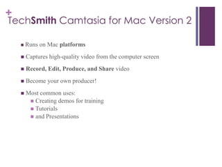 +
TechSmith Camtasia for Mac Version 2
 Runs on Mac platforms
 Captures high-quality video from the computer screen
 Record, Edit, Produce, and Share video
 Become your own producer!
 Most common uses:
 Creating demos for training
 Tutorials
 and Presentations
 