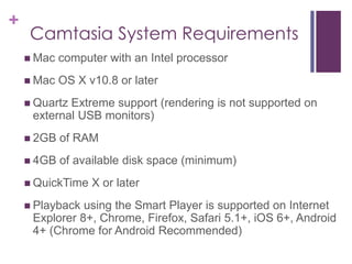 +
Camtasia System Requirements
 Mac computer with an Intel processor
 Mac OS X v10.8 or later
 Quartz Extreme support (rendering is not supported on
external USB monitors)
 2GB of RAM
 4GB of available disk space (minimum)
 QuickTime X or later
 Playback using the Smart Player is supported on Internet
Explorer 8+, Chrome, Firefox, Safari 5.1+, iOS 6+, Android
4+ (Chrome for Android Recommended)
 