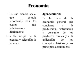 Economía
• Es una ciencia social
que estudia
fenómenos con los
cuales nos
relacionamos
diariamente.
  Se ocupa de la
escasez y selección de
recursos.
Agropecuaria:
Es la parte de la
economía general que
concierne a la
producción, distribución
y consumo de los
productos rurales y a la
aplicación de los
conceptos básicos y los
principios económicos
 