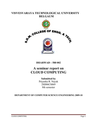 CLOUD COMPUTING Page 1
VISVESVARAYA TECHNOLOGICAL UNIVERSITY
BELGAUM
DHARWAD – 580 002
A seminar report on
CLOUD COMPUTING
Submitted by
Priyanka R. Nayak
2SD06CS069
8th semester
DEPARTMENT OF COMPUTER SCIENCE ENGINEERING 2009-10
 