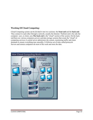 CLOUD COMPUTING Page 10
Working Of Cloud Computing:
Cloud Computing system can be divided it into two sections: the front end and the back end.
They connect to each other through a network, usually the Internet. Thefront end is the side the
computer user, or client, sees.The back end is the "cloud" section of the system. On the back
end there are various computers,servers and data storage systems that create the "cloud" of
computing services.A central server administers the system, monitoring traffic and client
demands to ensure everything runs smoothly. It followsa set of rules called protocols
Servers and remote computers do most of the work and store the data.
 