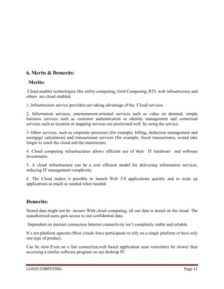 CLOUD COMPUTING Page 11
6. Merits & Demerits:
Merits:
Cloud enabler technologies like utility computing, Grid Computing, RTI, web infrastructure and
others are cloud enabled.
1. Infrastructure service providers are taking advantage of the Cloud services.
2. Information services, entertainment-oriented services such as video on demand, simple
business services such as customer authentication or identity management and contextual
services such as location or mapping services are positioned well by using the service.
3. Other services, such as corporate processes (for example, billing, deduction management and
mortgage calculation) and transactional services (for example, fiscal transactions), would take
longer to reach the cloud and the mainstream.
4. Cloud computing infrastructures allows efficient use of their IT hardware and software
investments
5. A cloud infrastructure can be a cost efficient model for delivering information services,
reducing IT management complexity.
6. The Cloud makes it possible to launch Web 2.0 applications quickly and to scale up
applications as much as needed when needed.
Demerits:
Stored data might not be secure: With cloud computing, all our data is stored on the cloud. The
unauthorized users gain access to our confidential data.
Dependent on internet connection:Internet connectivity isn’t completely stable and reliable.
It’s not platform agnostic:Most clouds force participants to rely on a single platform or host only
one type of product.
Can be slow:Even on a fast connection,web based application scan sometimes be slower than
accessing a similar software program on our desktop PC
 