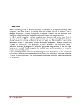 CLOUD COMPUTING Page 12
7.Conclusion
―Cloud‖ computing builds on decades of research in virtualization, distributed computing, utility
computing, and more recently networking, web and software services. It implies a service
oriented architecture, reduced information technology overhead for the end-user, great
flexibility, reduced total cost of ownership, ondemand services and many other things.
In today's global competitive market, companies must innovate and get the most from its
resources to succeed. Cloud computing infrastructures are next generation platforms that can
provide tremendous value to companies of any size. They can help companies achieve more
efficient use of their IT hardware and software investments and provide a means to accelerate the
adoption of innovations.Cloud computing increases profitability by improving resource
utilization. Costs are driven down by delivering appropriate resources only for the time those
resources are needed. Cloud computing has enabled teams and organizations to streamline
lengthy procurement processes.
Cloud computing enables innovation by alleviating the need of innovators to find resources to
develop, test, and make their innovations available to the user community. Innovators are free to
focus on the innovation rather than the logistics of finding and managing resources that enable
the innovation.
 