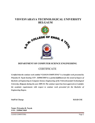 CLOUD COMPUTING Page 2
VISVESVARAYA TECHNOLOGICAL UNIVERSITY
BELGAUM
DEPARTMENT OF COMPUTER SCIENCE ENGINEERING
CERTIFICATE
Certified that the seminar work entitled “CLOUD COMPUTING” is a bonafide work presented by
Priyanka R. Nayak bearing USN 2SD06CS069 in a partial fulfillment for the award of degree of
Bachelor of Engineering in Computer Science Engineering of the Vishveshwaraiah Technological
University, Belgaum during the year 2009-10. The seminar report has been approved as it satisfies
the academic requirements with respect to seminar work presented for the Bachelor of
Engineering Degree.
Staff In Charge H.O.D CSE
Name: Priyanka R. Nayak
USN: 2SD06CS069
 