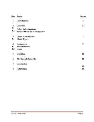 CLOUD COMPUTING Page 3
SIno Topics Page no
1 Introduction 4
2
2.1
2.2
Concepts
Cyber infrastructure
Service-Oriented Architecture
5
3
3.1
Cloud Architecture
Cloud Types
7
4
4.1
4.2
Component
Virtualization
Users
9
5 Working 10
6 Merits and Demerits 11
7 Conclusion
12
8 References 13
 