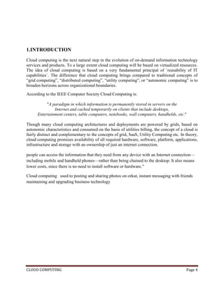CLOUD COMPUTING Page 4
1.INTRODUCTION
Cloud computing is the next natural step in the evolution of on-demand information technology
services and products. To a large extent cloud computing will be based on virtualized resources.
The idea of cloud computing is based on a very fundamental principal of `reusability of IT
capabilities`. The difference that cloud computing brings compared to traditional concepts of
―grid computing‖, ―distributed computing‖, ―utility computing‖, or ―autonomic computing‖ is to
broaden horizons across organizational boundaries.
According to the IEEE Computer Society Cloud Computing is:
"A paradigm in which information is permanently stored in servers on the
Internet and cached temporarily on clients that include desktops,
Entertainment centers, table computers, notebooks, wall computers, handhelds, etc."
Though many cloud computing architectures and deployments are powered by grids, based on
autonomic characteristics and consumed on the basis of utilities billing, the concept of a cloud is
fairly distinct and complementary to the concepts of grid, SaaS, Utility Computing etc. In theory,
cloud computing promises availability of all required hardware, software, platform, applications,
infrastructure and storage with an ownership of just an internet connection.
people can access the information that they need from any device with an Internet connection—
including mobile and handheld phones—rather than being chained to the desktop. It also means
lower costs, since there is no need to install software or hardware.‖
Cloud computing used to posting and sharing photos on orkut, instant messaging with friends
maintaining and upgrading business technology
 