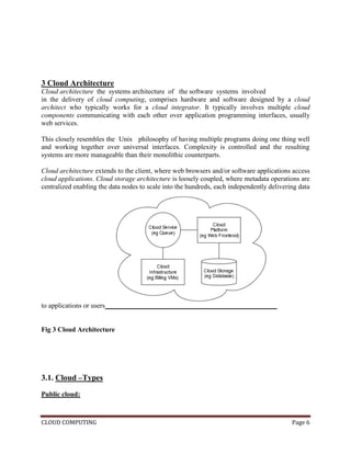 CLOUD COMPUTING Page 6
3 Cloud Architecture
Cloud architecture the systems architecture of the software systems involved
in the delivery of cloud computing, comprises hardware and software designed by a cloud
architect who typically works for a cloud integrator. It typically involves multiple cloud
components communicating with each other over application programming interfaces, usually
web services.
This closely resembles the Unix philosophy of having multiple programs doing one thing well
and working together over universal interfaces. Complexity is controlled and the resulting
systems are more manageable than their monolithic counterparts.
Cloud architecture extends to the client, where web browsers and/or software applications access
cloud applications. Cloud storage architecture is loosely coupled, where metadata operations are
centralized enabling the data nodes to scale into the hundreds, each independently delivering data
to applications or users
Fig 3 Cloud Architecture
3.1. Cloud –Types
Public cloud:
 