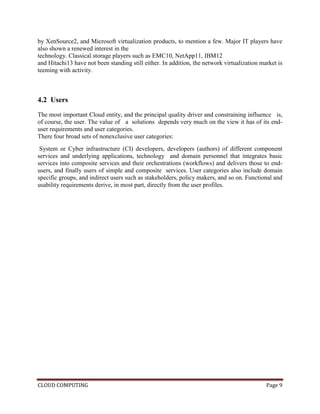 CLOUD COMPUTING Page 9
by XenSource2, and Microsoft virtualization products, to mention a few. Major IT players have
also shown a renewed interest in the
technology. Classical storage players such as EMC10, NetApp11, IBM12
and Hitachi13 have not been standing still either. In addition, the network virtualization market is
teeming with activity.
4.2 Users
The most important Cloud entity, and the principal quality driver and constraining influence is,
of course, the user. The value of a solutions depends very much on the view it has of its end-
user requirements and user categories.
There four broad sets of nonexclusive user categories:
System or Cyber infrastructure (CI) developers, developers (authors) of different component
services and underlying applications, technology and domain personnel that integrates basic
services into composite services and their orchestrations (workflows) and delivers those to end-
users, and finally users of simple and composite services. User categories also include domain
specific groups, and indirect users such as stakeholders, policy makers, and so on. Functional and
usability requirements derive, in most part, directly from the user profiles.
 