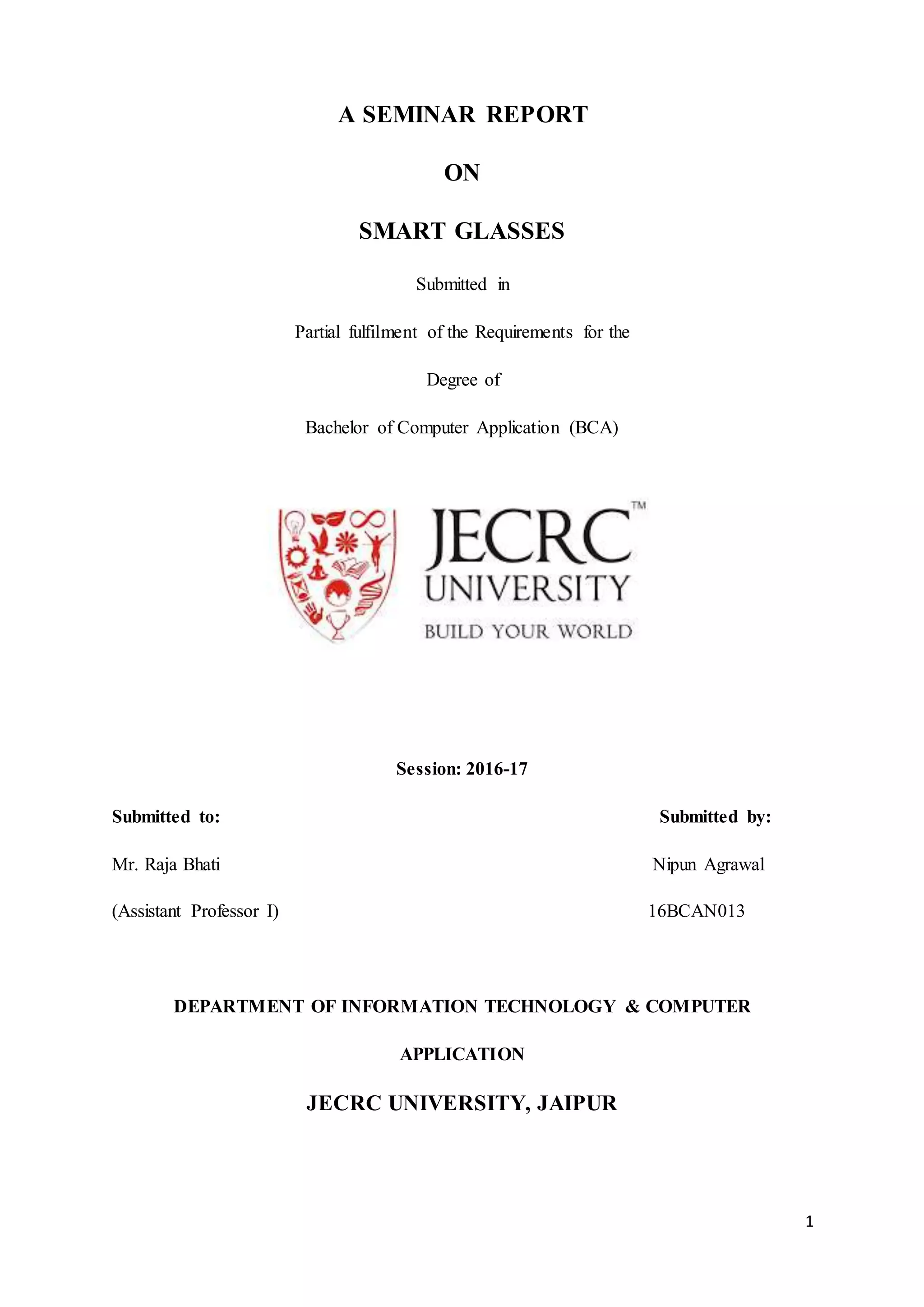 1
A SEMINAR REPORT
ON
SMART GLASSES
Submitted in
Partial fulfilment of the Requirements for the
Degree of
Bachelor of Computer Application (BCA)
Session: 2016-17
Submitted to: Submitted by:
Mr. Raja Bhati Nipun Agrawal
(Assistant Professor I) 16BCAN013
DEPARTMENT OF INFORMATION TECHNOLOGY & COMPUTER
APPLICATION
JECRC UNIVERSITY, JAIPUR
 