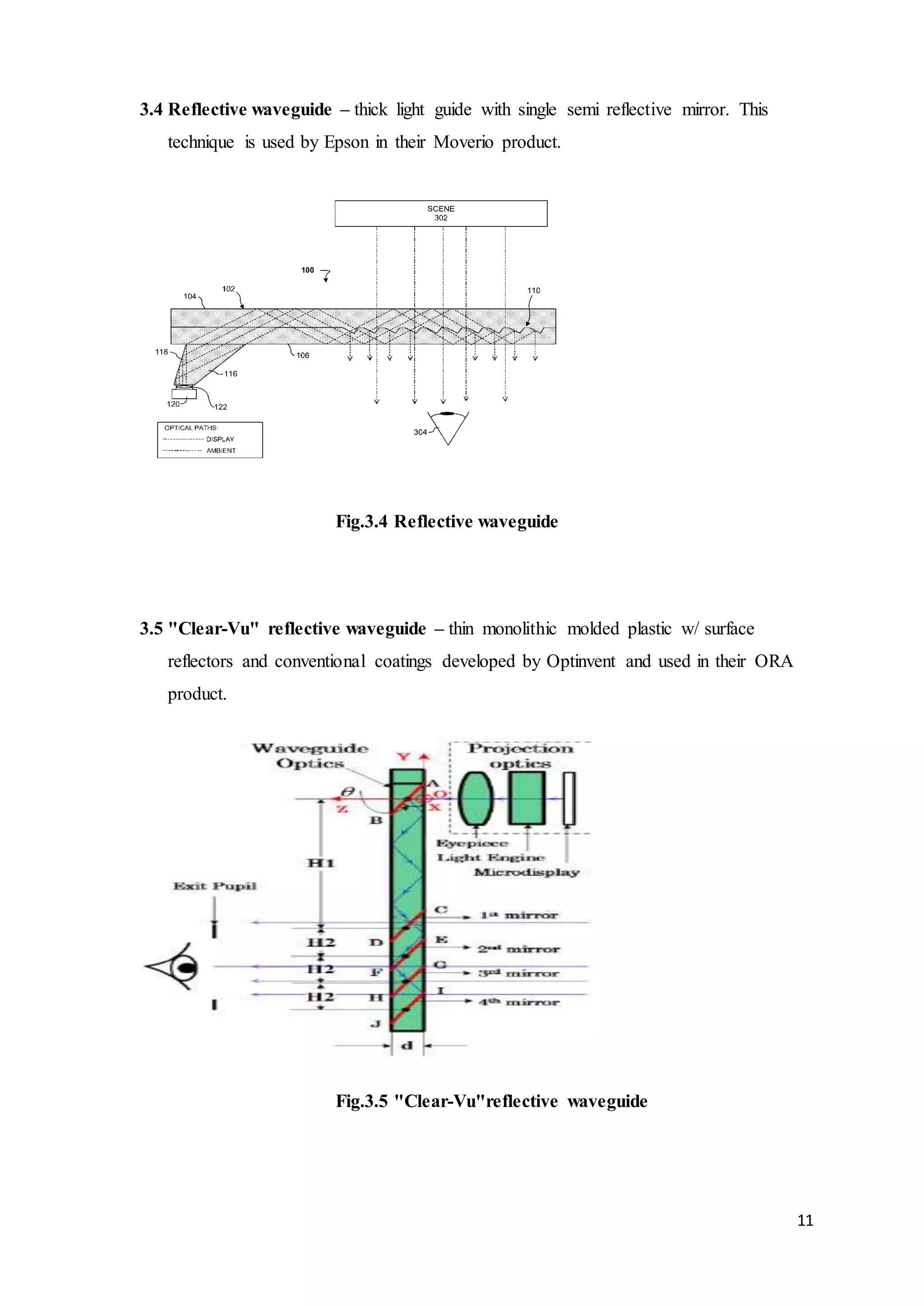11
3.4 Reflective waveguide – thick light guide with single semi reflective mirror. This
technique is used by Epson in their Moverio product.
Fig.3.4 Reflective waveguide
3.5 "Clear-Vu" reflective waveguide – thin monolithic molded plastic w/ surface
reflectors and conventional coatings developed by Optinvent and used in their ORA
product.
Fig.3.5 "Clear-Vu"reflective waveguide
 