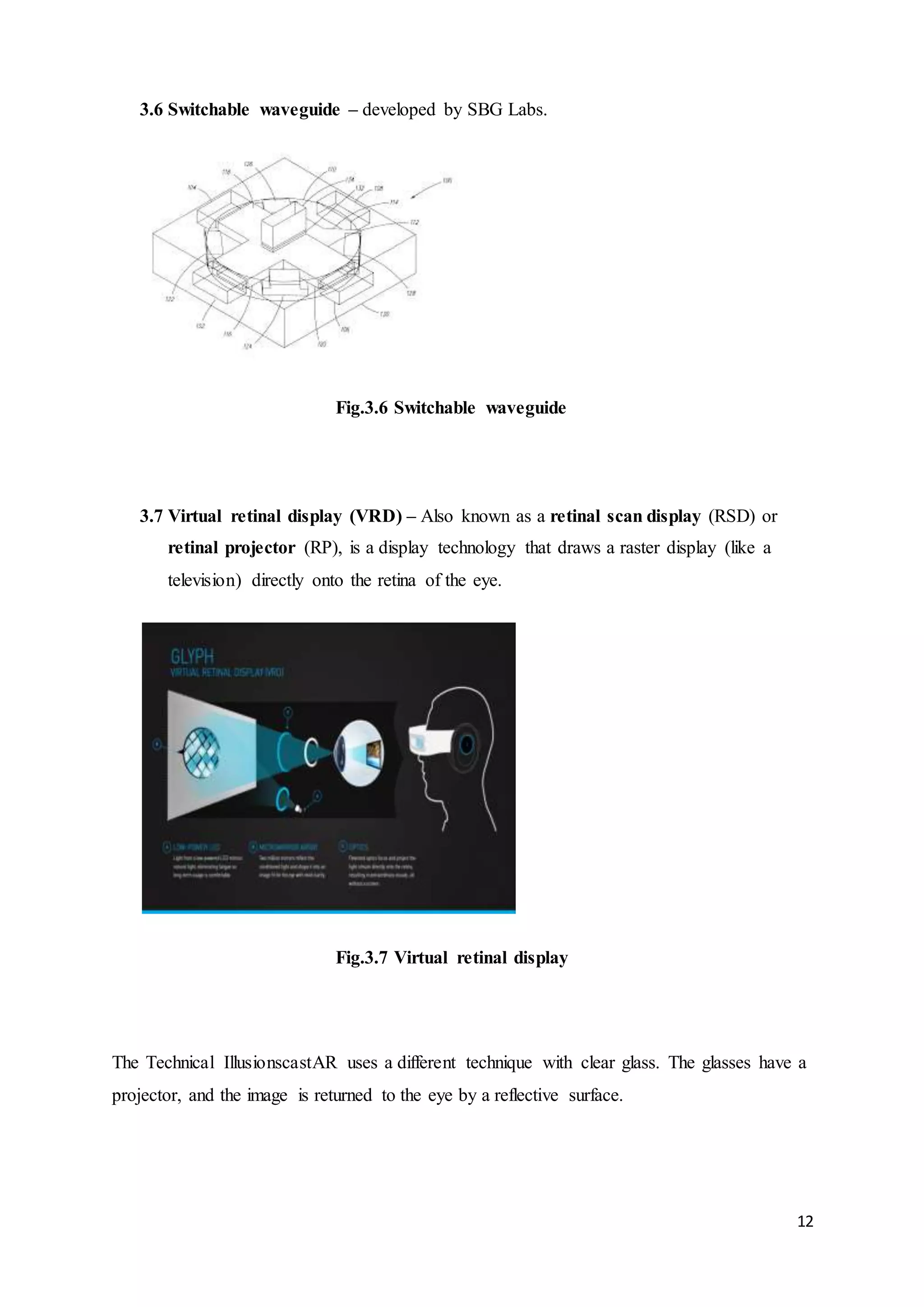 12
3.6 Switchable waveguide – developed by SBG Labs.
Fig.3.6 Switchable waveguide
3.7 Virtual retinal display (VRD) – Also known as a retinal scan display (RSD) or
retinal projector (RP), is a display technology that draws a raster display (like a
television) directly onto the retina of the eye.
Fig.3.7 Virtual retinal display
The Technical IllusionscastAR uses a different technique with clear glass. The glasses have a
projector, and the image is returned to the eye by a reflective surface.
 