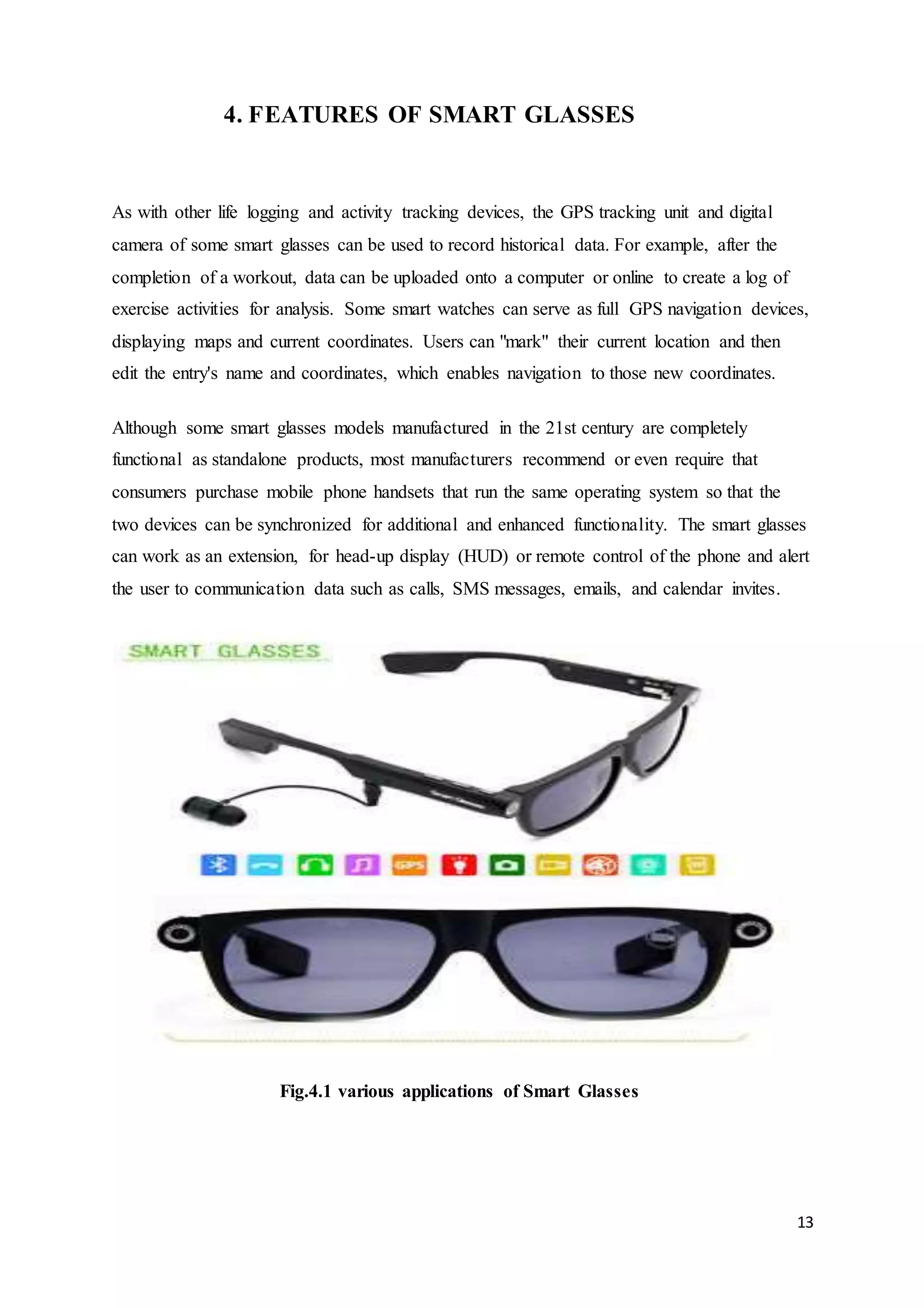 13
4. FEATURES OF SMART GLASSES
As with other life logging and activity tracking devices, the GPS tracking unit and digital
camera of some smart glasses can be used to record historical data. For example, after the
completion of a workout, data can be uploaded onto a computer or online to create a log of
exercise activities for analysis. Some smart watches can serve as full GPS navigation devices,
displaying maps and current coordinates. Users can "mark" their current location and then
edit the entry's name and coordinates, which enables navigation to those new coordinates.
Although some smart glasses models manufactured in the 21st century are completely
functional as standalone products, most manufacturers recommend or even require that
consumers purchase mobile phone handsets that run the same operating system so that the
two devices can be synchronized for additional and enhanced functionality. The smart glasses
can work as an extension, for head-up display (HUD) or remote control of the phone and alert
the user to communication data such as calls, SMS messages, emails, and calendar invites.
Fig.4.1 various applications of Smart Glasses
 