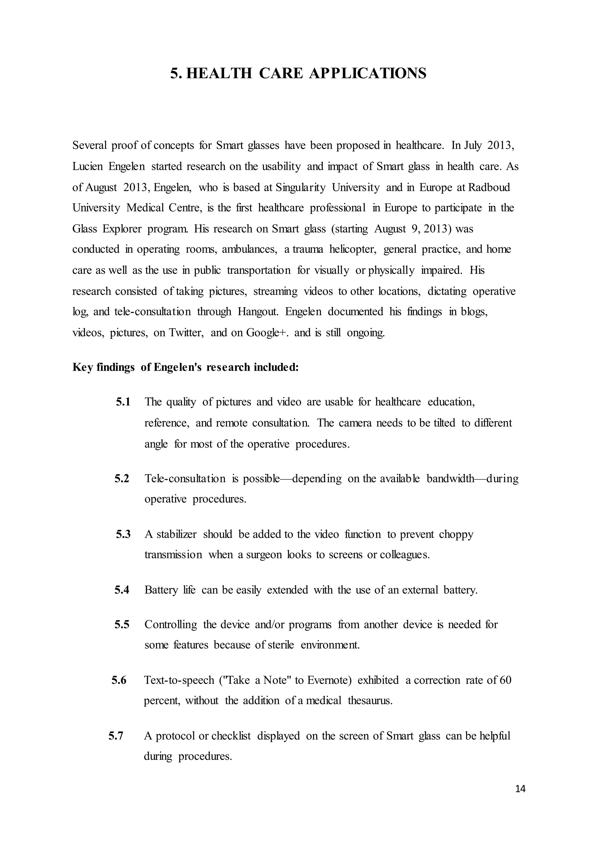 14
5. HEALTH CARE APPLICATIONS
Several proof of concepts for Smart glasses have been proposed in healthcare. In July 2013,
Lucien Engelen started research on the usability and impact of Smart glass in health care. As
of August 2013, Engelen, who is based at Singularity University and in Europe at Radboud
University Medical Centre, is the first healthcare professional in Europe to participate in the
Glass Explorer program. His research on Smart glass (starting August 9, 2013) was
conducted in operating rooms, ambulances, a trauma helicopter, general practice, and home
care as well as the use in public transportation for visually or physically impaired. His
research consisted of taking pictures, streaming videos to other locations, dictating operative
log, and tele-consultation through Hangout. Engelen documented his findings in blogs,
videos, pictures, on Twitter, and on Google+. and is still ongoing.
Key findings of Engelen's research included:
5.1 The quality of pictures and video are usable for healthcare education,
reference, and remote consultation. The camera needs to be tilted to different
angle for most of the operative procedures.
5.2 Tele-consultation is possible—depending on the available bandwidth—during
operative procedures.
5.3 A stabilizer should be added to the video function to prevent choppy
transmission when a surgeon looks to screens or colleagues.
5.4 Battery life can be easily extended with the use of an external battery.
5.5 Controlling the device and/or programs from another device is needed for
some features because of sterile environment.
5.6 Text-to-speech ("Take a Note" to Evernote) exhibited a correction rate of 60
percent, without the addition of a medical thesaurus.
5.7 A protocol or checklist displayed on the screen of Smart glass can be helpful
during procedures.
 