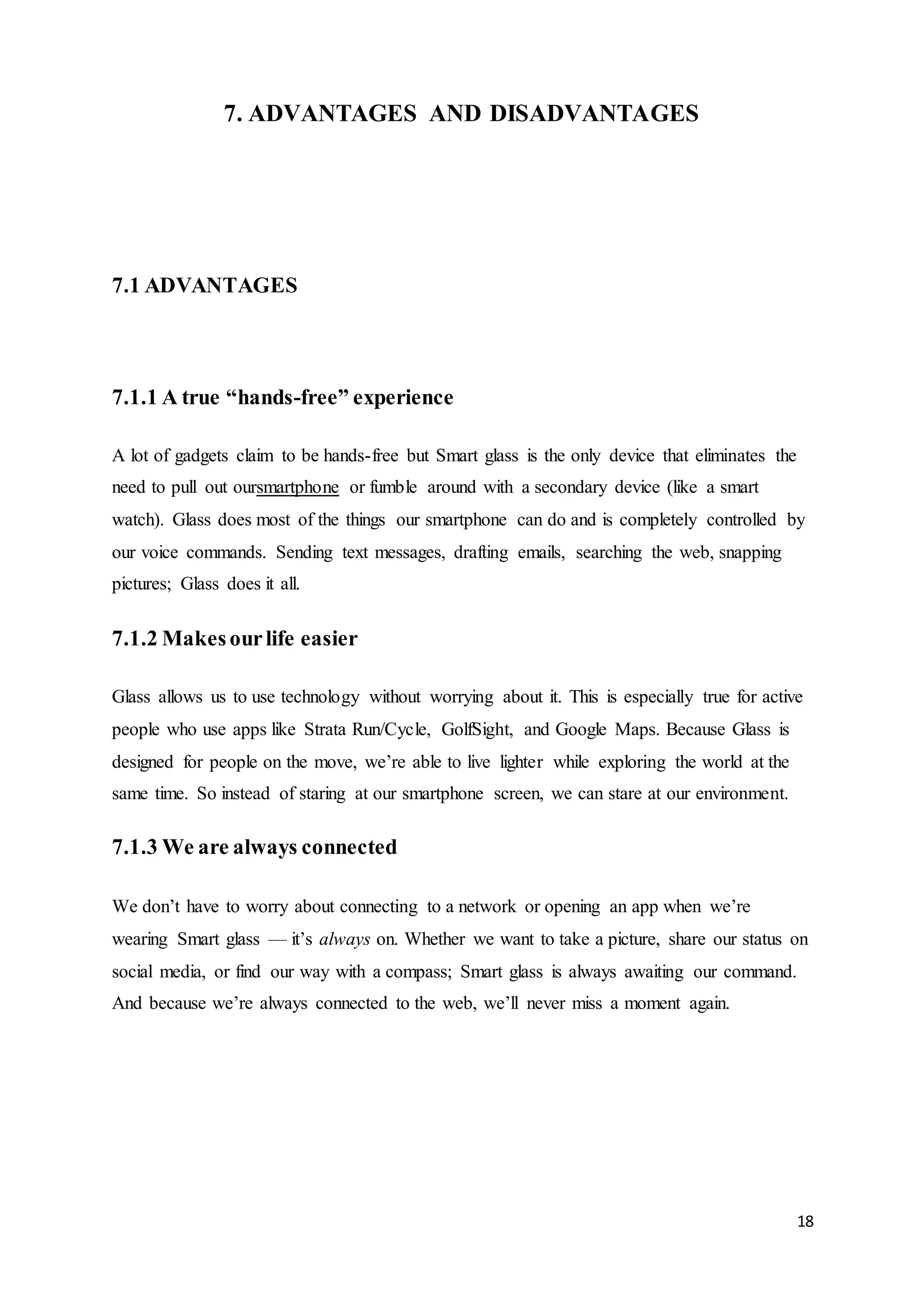 18
7. ADVANTAGES AND DISADVANTAGES
7.1 ADVANTAGES
7.1.1 A true “hands-free” experience
A lot of gadgets claim to be hands-free but Smart glass is the only device that eliminates the
need to pull out oursmartphone or fumble around with a secondary device (like a smart
watch). Glass does most of the things our smartphone can do and is completely controlled by
our voice commands. Sending text messages, drafting emails, searching the web, snapping
pictures; Glass does it all.
7.1.2 Makesourlife easier
Glass allows us to use technology without worrying about it. This is especially true for active
people who use apps like Strata Run/Cycle, GolfSight, and Google Maps. Because Glass is
designed for people on the move, we’re able to live lighter while exploring the world at the
same time. So instead of staring at our smartphone screen, we can stare at our environment.
7.1.3 We are always connected
We don’t have to worry about connecting to a network or opening an app when we’re
wearing Smart glass — it’s always on. Whether we want to take a picture, share our status on
social media, or find our way with a compass; Smart glass is always awaiting our command.
And because we’re always connected to the web, we’ll never miss a moment again.
 