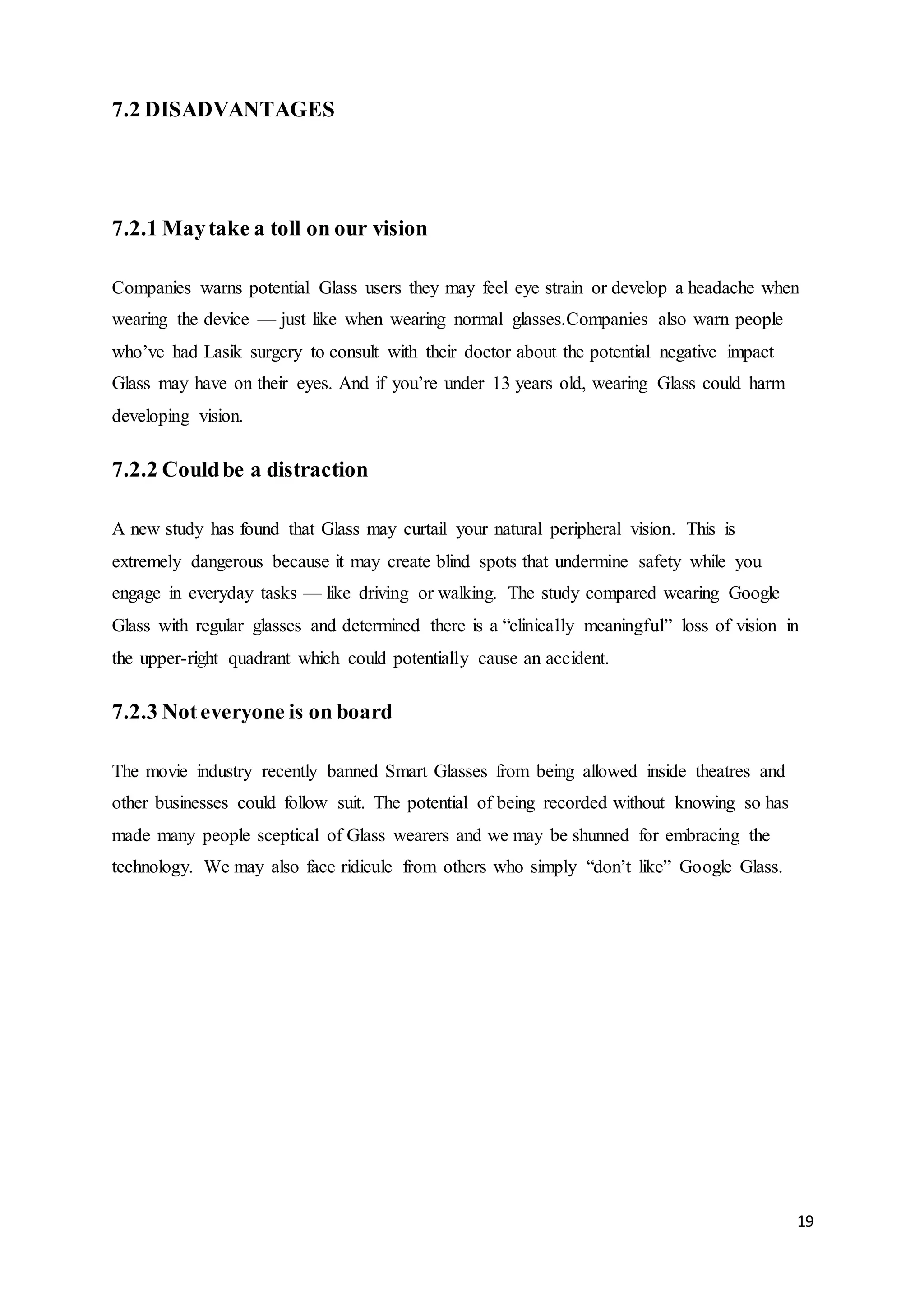 19
7.2 DISADVANTAGES
7.2.1 Maytake a toll on our vision
Companies warns potential Glass users they may feel eye strain or develop a headache when
wearing the device — just like when wearing normal glasses.Companies also warn people
who’ve had Lasik surgery to consult with their doctor about the potential negative impact
Glass may have on their eyes. And if you’re under 13 years old, wearing Glass could harm
developing vision.
7.2.2 Couldbe a distraction
A new study has found that Glass may curtail your natural peripheral vision. This is
extremely dangerous because it may create blind spots that undermine safety while you
engage in everyday tasks — like driving or walking. The study compared wearing Google
Glass with regular glasses and determined there is a “clinically meaningful” loss of vision in
the upper-right quadrant which could potentially cause an accident.
7.2.3 Noteveryone is on board
The movie industry recently banned Smart Glasses from being allowed inside theatres and
other businesses could follow suit. The potential of being recorded without knowing so has
made many people sceptical of Glass wearers and we may be shunned for embracing the
technology. We may also face ridicule from others who simply “don’t like” Google Glass.
 