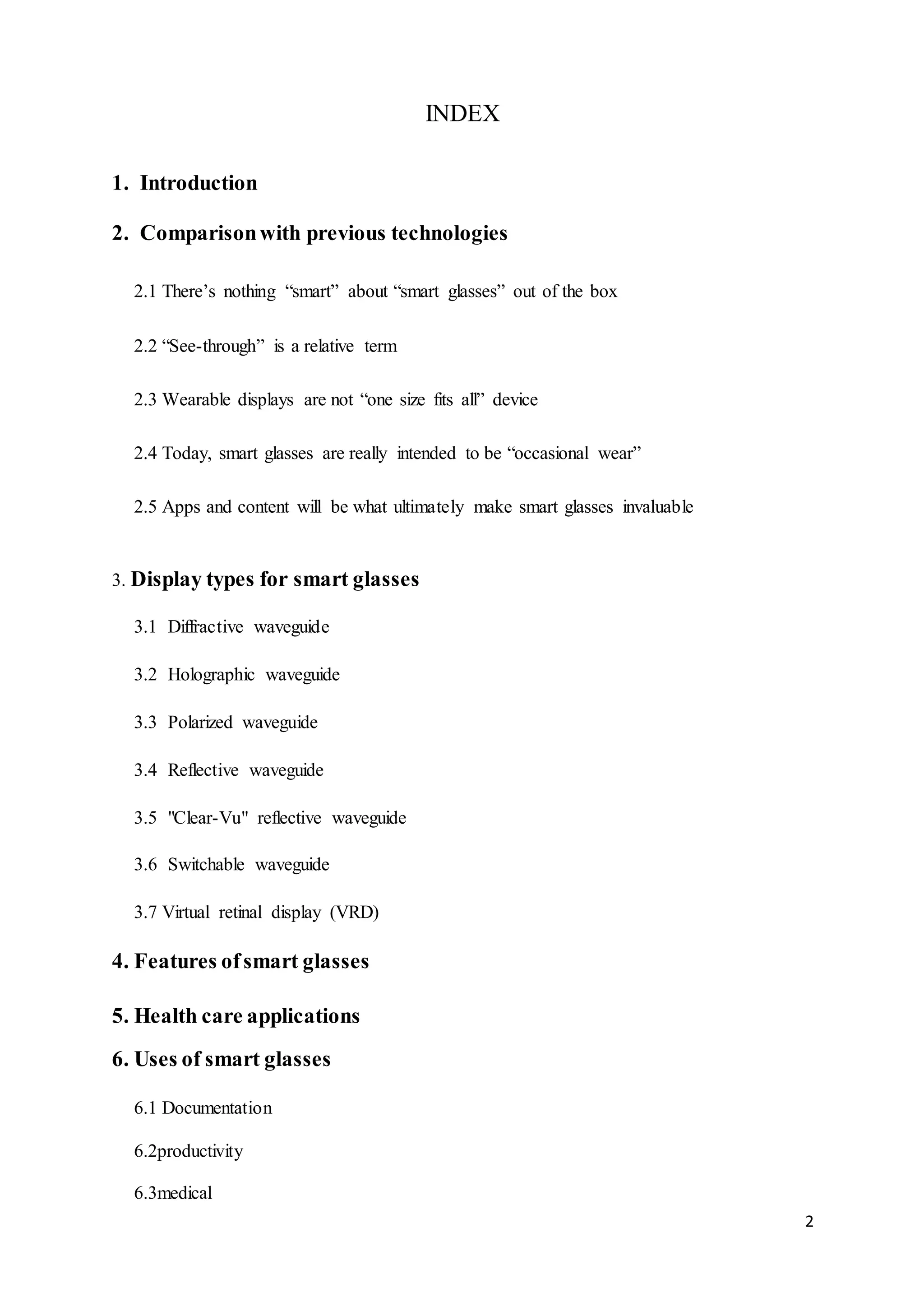 2
INDEX
1. Introduction
2. Comparisonwith previous technologies
2.1 There’s nothing “smart” about “smart glasses” out of the box
2.2 “See-through” is a relative term
2.3 Wearable displays are not “one size fits all” device
2.4 Today, smart glasses are really intended to be “occasional wear”
2.5 Apps and content will be what ultimately make smart glasses invaluable
3. Display types for smart glasses
3.1 Diffractive waveguide
3.2 Holographic waveguide
3.3 Polarized waveguide
3.4 Reflective waveguide
3.5 "Clear-Vu" reflective waveguide
3.6 Switchable waveguide
3.7 Virtual retinal display (VRD)
4. Features ofsmart glasses
5. Health care applications
6. Uses of smart glasses
6.1 Documentation
6.2productivity
6.3medical
 