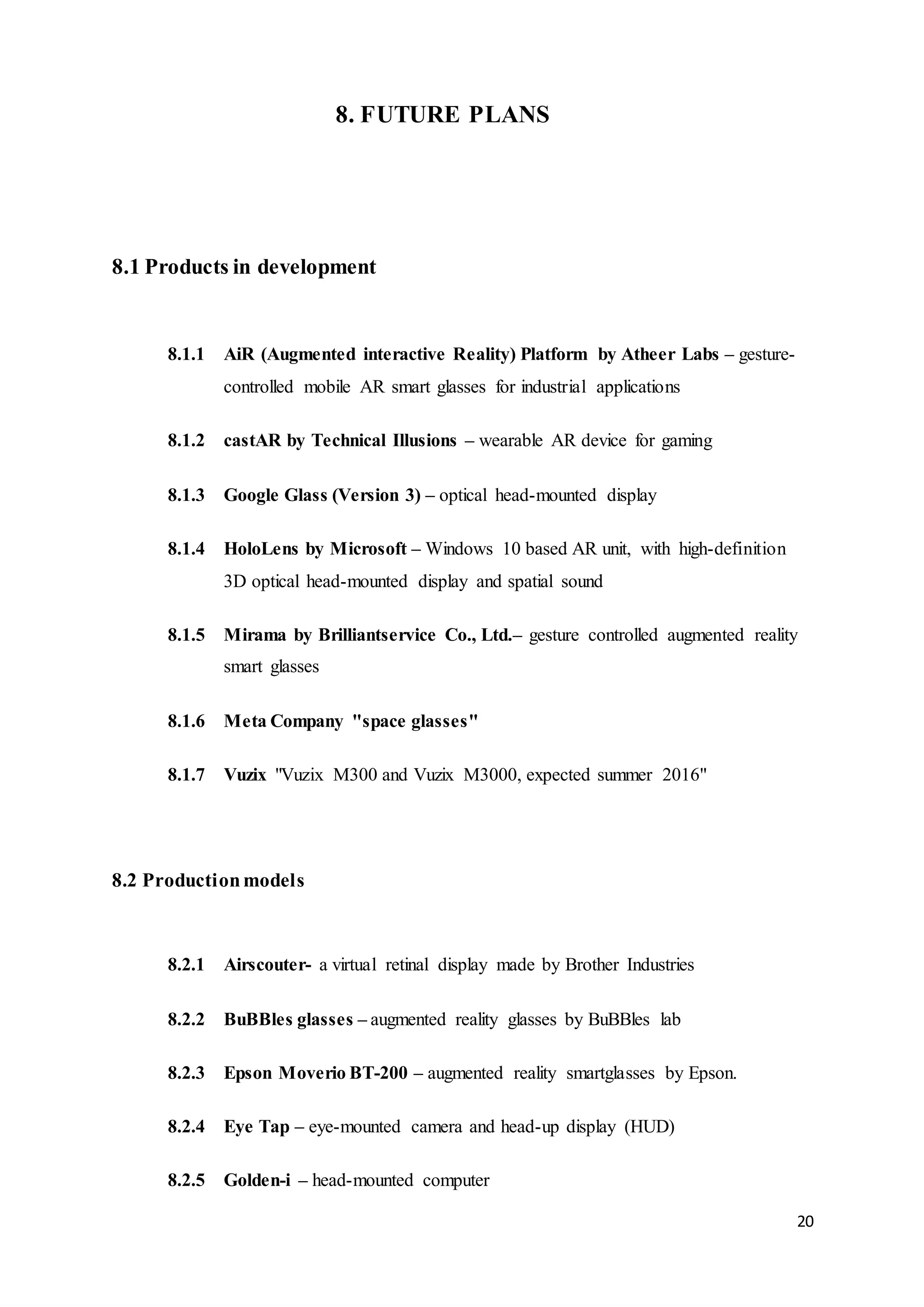 20
8. FUTURE PLANS
8.1 Products in development
8.1.1 AiR (Augmented interactive Reality) Platform by Atheer Labs – gesture-
controlled mobile AR smart glasses for industrial applications
8.1.2 castAR by Technical Illusions – wearable AR device for gaming
8.1.3 Google Glass (Version 3) – optical head-mounted display
8.1.4 HoloLens by Microsoft – Windows 10 based AR unit, with high-definition
3D optical head-mounted display and spatial sound
8.1.5 Mirama by Brilliantservice Co., Ltd.– gesture controlled augmented reality
smart glasses
8.1.6 Meta Company "space glasses"
8.1.7 Vuzix "Vuzix M300 and Vuzix M3000, expected summer 2016"
8.2 Productionmodels
8.2.1 Airscouter- a virtual retinal display made by Brother Industries
8.2.2 BuBBles glasses – augmented reality glasses by BuBBles lab
8.2.3 Epson Moverio BT-200 – augmented reality smartglasses by Epson.
8.2.4 Eye Tap – eye-mounted camera and head-up display (HUD)
8.2.5 Golden-i – head-mounted computer
 