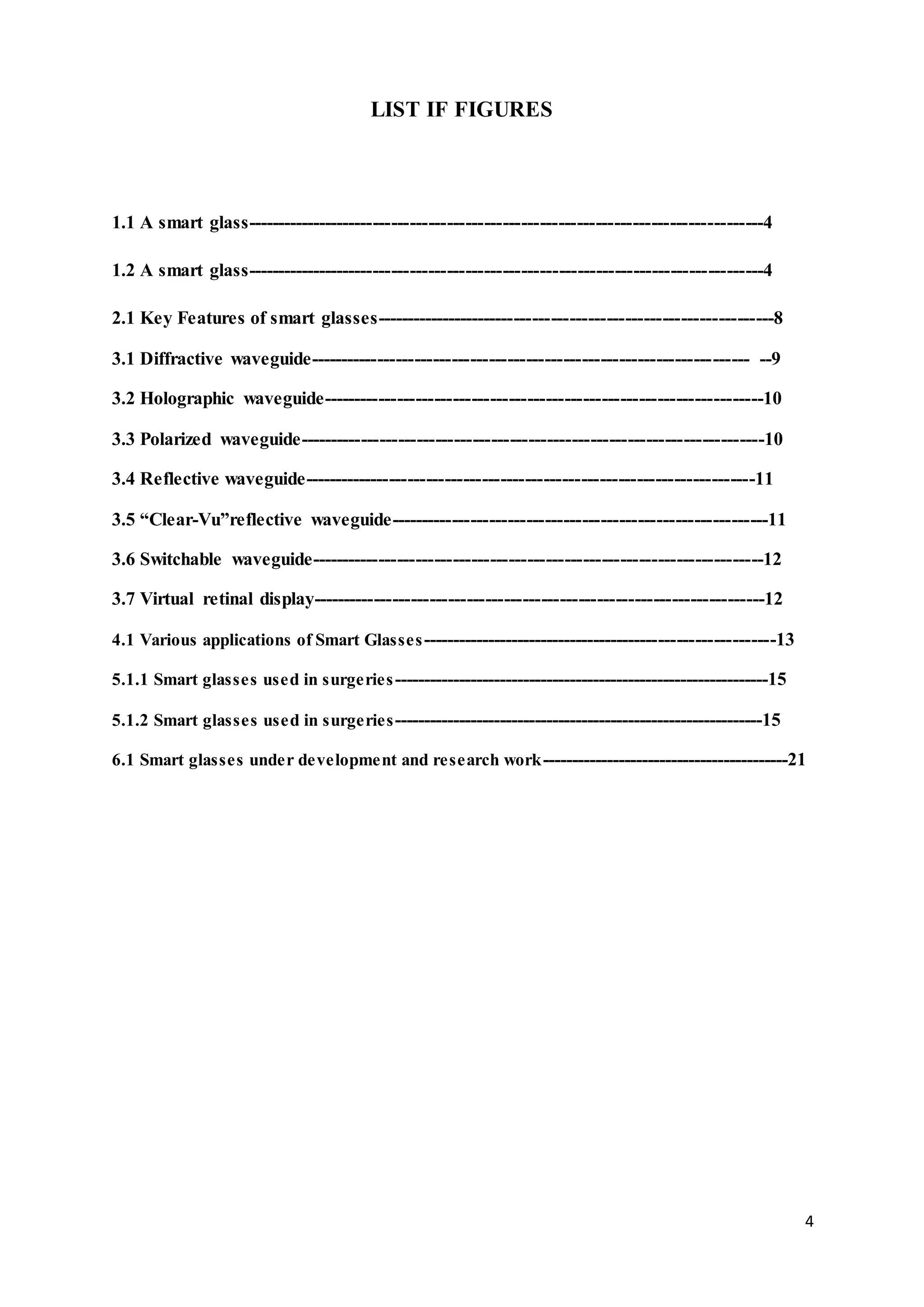 4
LIST IF FIGURES
1.1 A smart glass------------------------------------------------------------------------------------4
1.2 A smart glass------------------------------------------------------------------------------------4
2.1 Key Features of smart glasses-----------------------------------------------------------------8
3.1 Diffractive waveguide----------------------------------------------------------------------- --9
3.2 Holographic waveguide-----------------------------------------------------------------------10
3.3 Polarized waveguide---------------------------------------------------------------------------10
3.4 Reflective waveguide-------------------------------------------------------------------------11
3.5 “Clear-Vu”reflective waveguide-------------------------------------------------------------11
3.6 Switchable waveguide-------------------------------------------------------------------------12
3.7 Virtual retinal display-------------------------------------------------------------------------12
4.1 Various applications of Smart Glasses-----------------------------------------------------------13
5.1.1 Smart glasses used in surgeries----------------------------------------------------------------15
5.1.2 Smart glasses used in surgeries---------------------------------------------------------------15
6.1 Smart glasses under development and research work------------------------------------------21
 