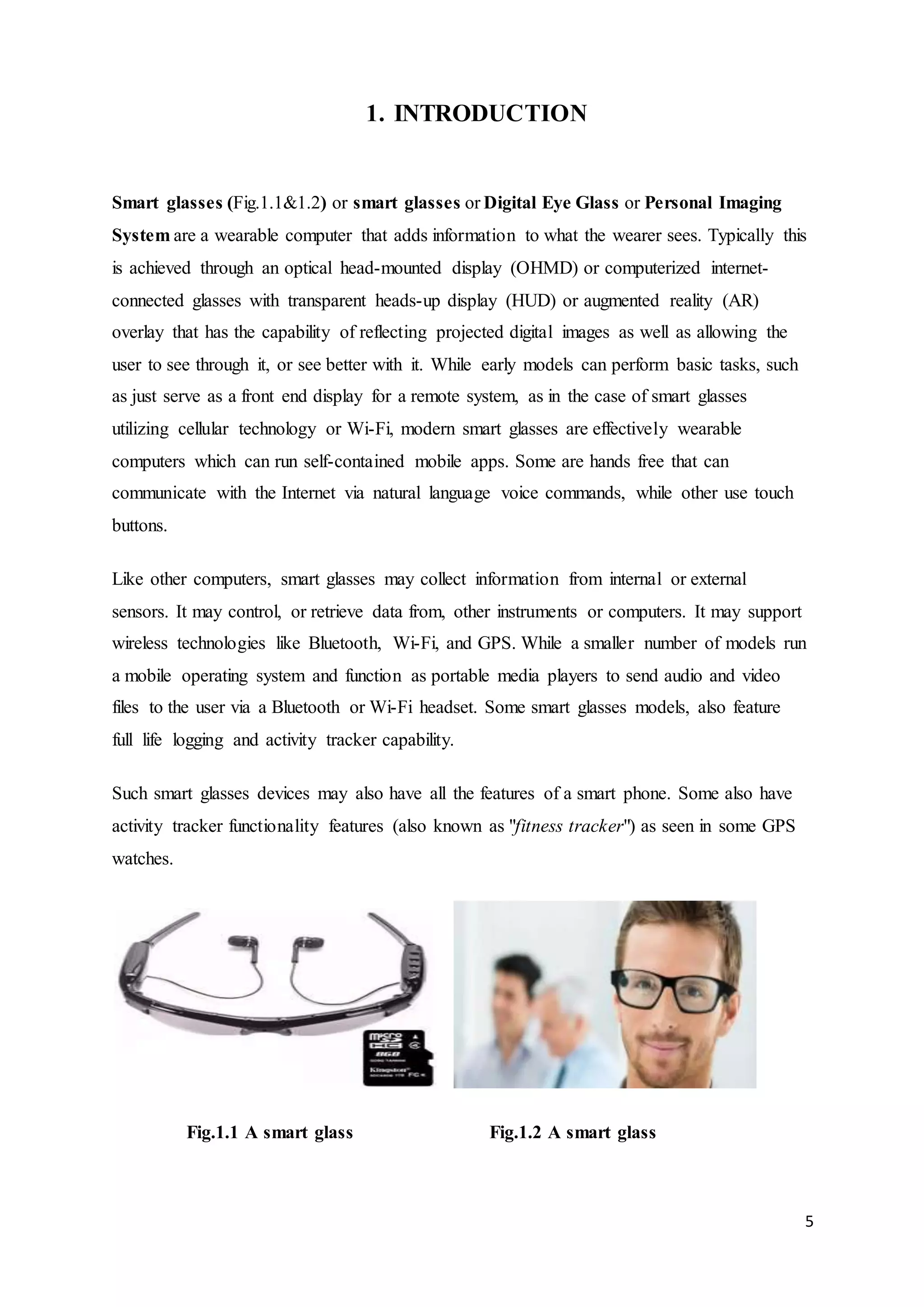 5
1. INTRODUCTION
Smart glasses (Fig.1.1&1.2) or smart glasses or Digital Eye Glass or Personal Imaging
System are a wearable computer that adds information to what the wearer sees. Typically this
is achieved through an optical head-mounted display (OHMD) or computerized internet-
connected glasses with transparent heads-up display (HUD) or augmented reality (AR)
overlay that has the capability of reflecting projected digital images as well as allowing the
user to see through it, or see better with it. While early models can perform basic tasks, such
as just serve as a front end display for a remote system, as in the case of smart glasses
utilizing cellular technology or Wi-Fi, modern smart glasses are effectively wearable
computers which can run self-contained mobile apps. Some are hands free that can
communicate with the Internet via natural language voice commands, while other use touch
buttons.
Like other computers, smart glasses may collect information from internal or external
sensors. It may control, or retrieve data from, other instruments or computers. It may support
wireless technologies like Bluetooth, Wi-Fi, and GPS. While a smaller number of models run
a mobile operating system and function as portable media players to send audio and video
files to the user via a Bluetooth or Wi-Fi headset. Some smart glasses models, also feature
full life logging and activity tracker capability.
Such smart glasses devices may also have all the features of a smart phone. Some also have
activity tracker functionality features (also known as "fitness tracker") as seen in some GPS
watches.
Fig.1.1 A smart glass Fig.1.2 A smart glass
 