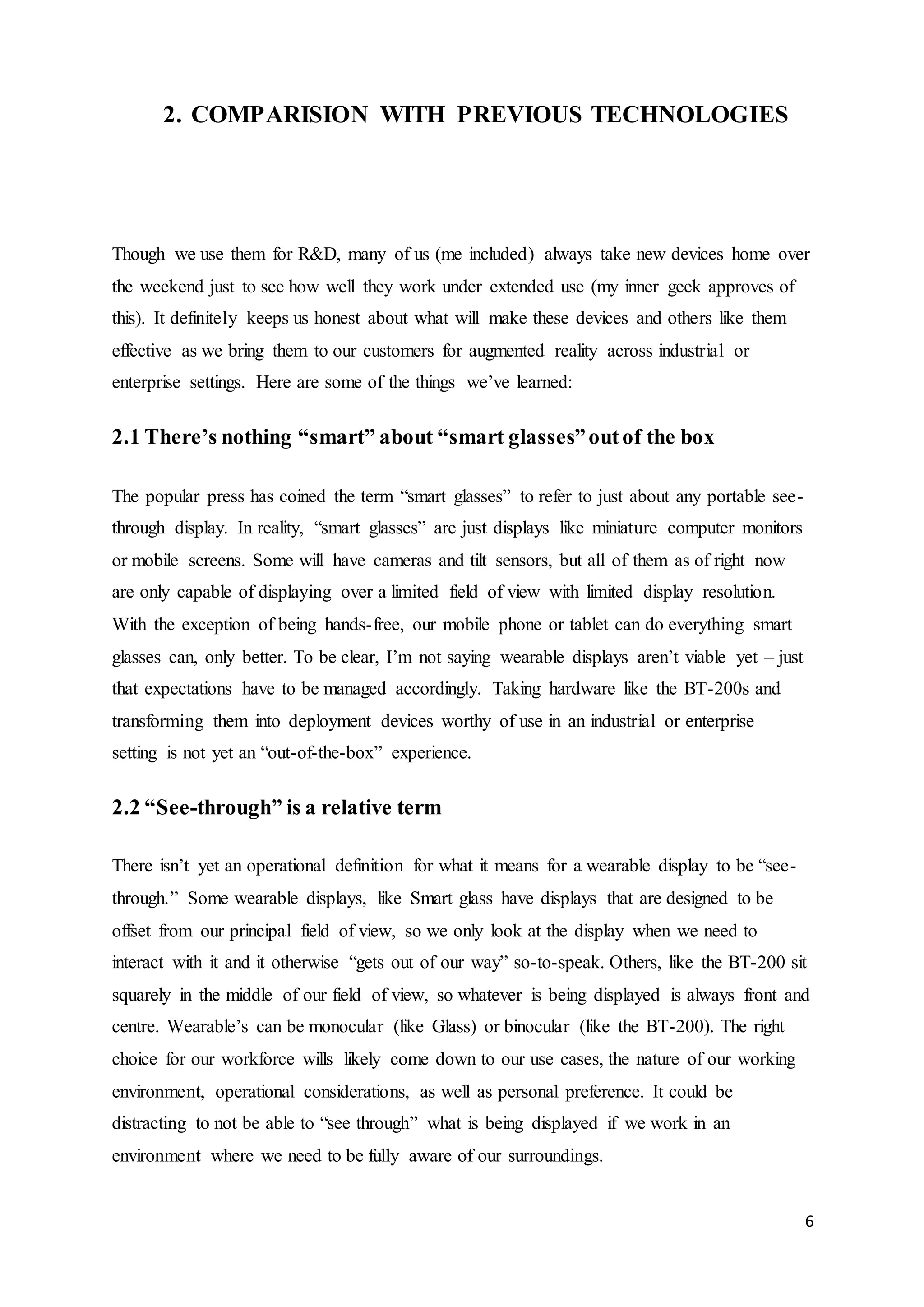 6
2. COMPARISION WITH PREVIOUS TECHNOLOGIES
Though we use them for R&D, many of us (me included) always take new devices home over
the weekend just to see how well they work under extended use (my inner geek approves of
this). It definitely keeps us honest about what will make these devices and others like them
effective as we bring them to our customers for augmented reality across industrial or
enterprise settings. Here are some of the things we’ve learned:
2.1 There’s nothing “smart” about “smart glasses”outof the box
The popular press has coined the term “smart glasses” to refer to just about any portable see-
through display. In reality, “smart glasses” are just displays like miniature computer monitors
or mobile screens. Some will have cameras and tilt sensors, but all of them as of right now
are only capable of displaying over a limited field of view with limited display resolution.
With the exception of being hands-free, our mobile phone or tablet can do everything smart
glasses can, only better. To be clear, I’m not saying wearable displays aren’t viable yet – just
that expectations have to be managed accordingly. Taking hardware like the BT-200s and
transforming them into deployment devices worthy of use in an industrial or enterprise
setting is not yet an “out-of-the-box” experience.
2.2 “See-through” is a relative term
There isn’t yet an operational definition for what it means for a wearable display to be “see-
through.” Some wearable displays, like Smart glass have displays that are designed to be
offset from our principal field of view, so we only look at the display when we need to
interact with it and it otherwise “gets out of our way” so-to-speak. Others, like the BT-200 sit
squarely in the middle of our field of view, so whatever is being displayed is always front and
centre. Wearable’s can be monocular (like Glass) or binocular (like the BT-200). The right
choice for our workforce wills likely come down to our use cases, the nature of our working
environment, operational considerations, as well as personal preference. It could be
distracting to not be able to “see through” what is being displayed if we work in an
environment where we need to be fully aware of our surroundings.
 