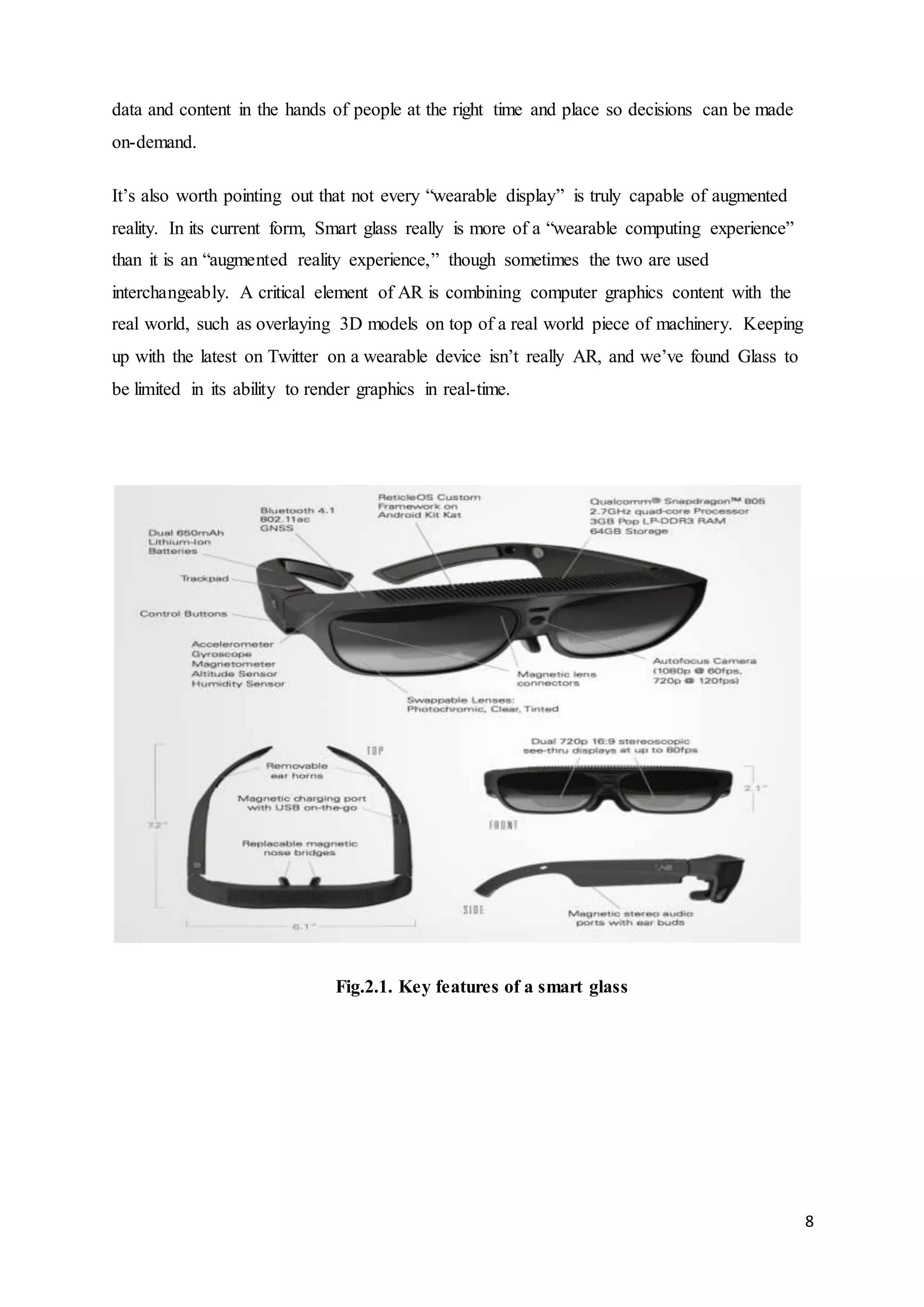 8
data and content in the hands of people at the right time and place so decisions can be made
on-demand.
It’s also worth pointing out that not every “wearable display” is truly capable of augmented
reality. In its current form, Smart glass really is more of a “wearable computing experience”
than it is an “augmented reality experience,” though sometimes the two are used
interchangeably. A critical element of AR is combining computer graphics content with the
real world, such as overlaying 3D models on top of a real world piece of machinery. Keeping
up with the latest on Twitter on a wearable device isn’t really AR, and we’ve found Glass to
be limited in its ability to render graphics in real-time.
Fig.2.1. Key features of a smart glass
 