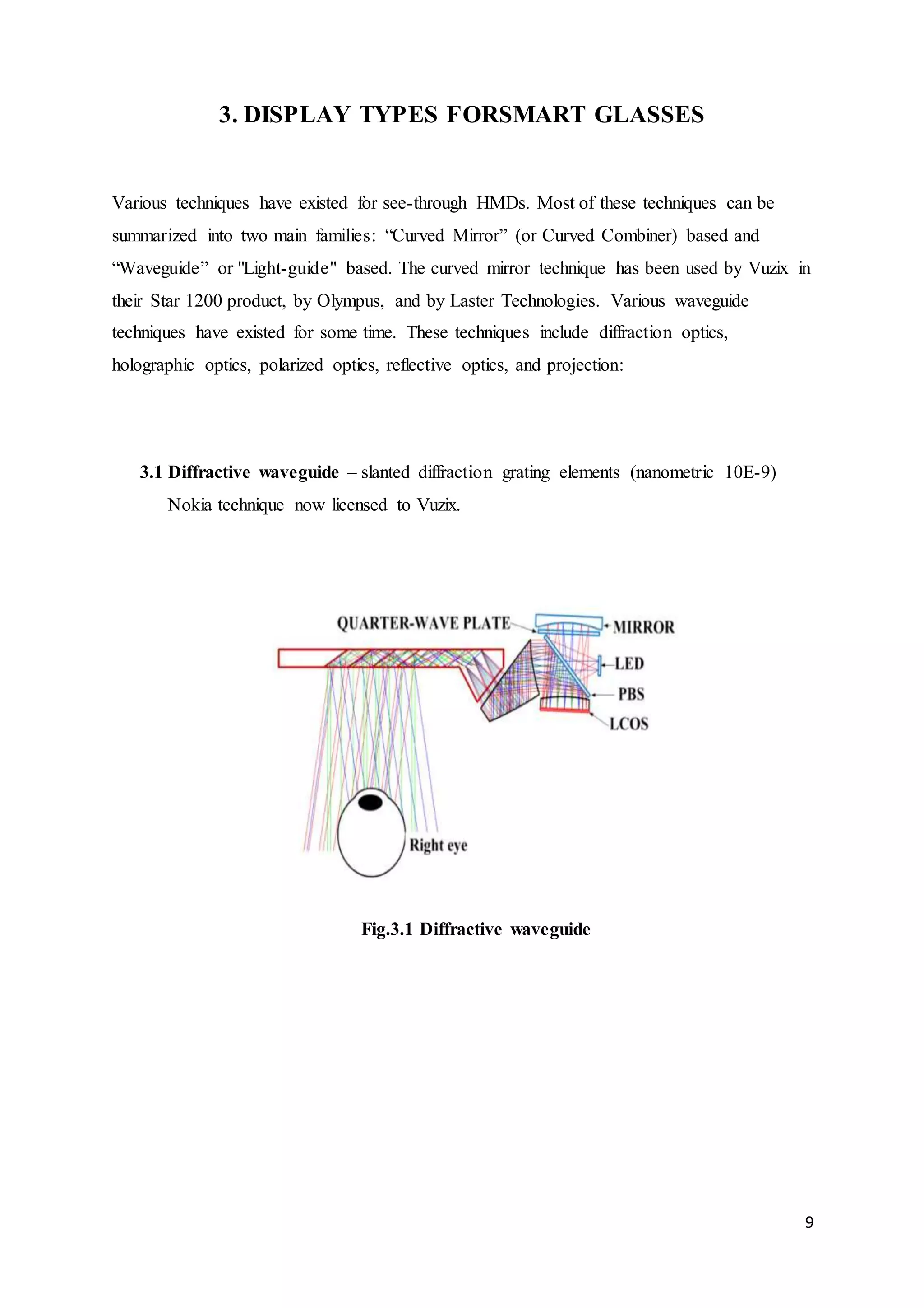 9
3. DISPLAY TYPES FORSMART GLASSES
Various techniques have existed for see-through HMDs. Most of these techniques can be
summarized into two main families: “Curved Mirror” (or Curved Combiner) based and
“Waveguide” or "Light-guide" based. The curved mirror technique has been used by Vuzix in
their Star 1200 product, by Olympus, and by Laster Technologies. Various waveguide
techniques have existed for some time. These techniques include diffraction optics,
holographic optics, polarized optics, reflective optics, and projection:
3.1 Diffractive waveguide – slanted diffraction grating elements (nanometric 10E-9)
Nokia technique now licensed to Vuzix.
Fig.3.1 Diffractive waveguide
 