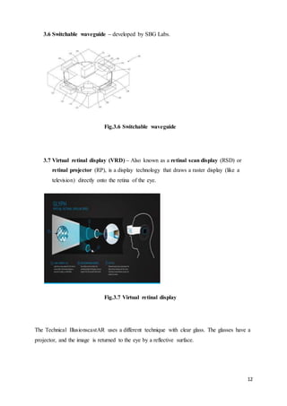 12
3.6 Switchable waveguide – developed by SBG Labs.
Fig.3.6 Switchable waveguide
3.7 Virtual retinal display (VRD) – Also known as a retinal scan display (RSD) or
retinal projector (RP), is a display technology that draws a raster display (like a
television) directly onto the retina of the eye.
Fig.3.7 Virtual retinal display
The Technical IllusionscastAR uses a different technique with clear glass. The glasses have a
projector, and the image is returned to the eye by a reflective surface.
 