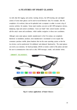 13
4. FEATURES OF SMART GLASSES
As with other life logging and activity tracking devices, the GPS tracking unit and digital
camera of some smart glasses can be used to record historical data. For example, after the
completion of a workout, data can be uploaded onto a computer or online to create a log of
exercise activities for analysis. Some smart watches can serve as full GPS navigation devices,
displaying maps and current coordinates. Users can "mark" their current location and then
edit the entry's name and coordinates, which enables navigation to those new coordinates.
Although some smart glasses models manufactured in the 21st century are completely
functional as standalone products, most manufacturers recommend or even require that
consumers purchase mobile phone handsets that run the same operating system so that the
two devices can be synchronized for additional and enhanced functionality. The smart glasses
can work as an extension, for head-up display (HUD) or remote control of the phone and alert
the user to communication data such as calls, SMS messages, emails, and calendar invites.
Fig.4.1 various applications of Smart Glasses
 