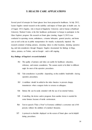 14
5. HEALTH CARE APPLICATIONS
Several proof of concepts for Smart glasses have been proposed in healthcare. In July 2013,
Lucien Engelen started research on the usability and impact of Smart glass in health care. As
of August 2013, Engelen, who is based at Singularity University and in Europe at Radboud
University Medical Centre, is the first healthcare professional in Europe to participate in the
Glass Explorer program. His research on Smart glass (starting August 9, 2013) was
conducted in operating rooms, ambulances, a trauma helicopter, general practice, and home
care as well as the use in public transportation for visually or physically impaired. His
research consisted of taking pictures, streaming videos to other locations, dictating operative
log, and tele-consultation through Hangout. Engelen documented his findings in blogs,
videos, pictures, on Twitter, and on Google+. and is still ongoing.
Key findings of Engelen's research included:
5.1 The quality of pictures and video are usable for healthcare education,
reference, and remote consultation. The camera needs to be tilted to different
angle for most of the operative procedures.
5.2 Tele-consultation is possible—depending on the available bandwidth—during
operative procedures.
5.3 A stabilizer should be added to the video function to prevent choppy
transmission when a surgeon looks to screens or colleagues.
5.4 Battery life can be easily extended with the use of an external battery.
5.5 Controlling the device and/or programs from another device is needed for
some features because of sterile environment.
5.6 Text-to-speech ("Take a Note" to Evernote) exhibited a correction rate of 60
percent, without the addition of a medical thesaurus.
5.7 A protocol or checklist displayed on the screen of Smart glass can be helpful
during procedures.
 