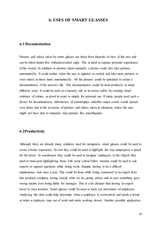 16
6. USES OF SMART GLASSES
6.1 Documentation
Pictures and videos taken by smart glasses are taken from thepoint of view of the user and
can be taken hands-free withoutoccluded sight. This is ideal to capture personal experiences
of the wearer. In addition to pictures taken manually a device could also take pictures
automatically. It could realize when the user is agitated or excited and take more pictures or
even videos in those times automatically. All the pictures could be uploaded to create a
documentation of the person’s life. This documentation could be used positively in many
different ways. It could be used as a memory aid, to in-crease safety by creating visual
evidence of crimes, as proof in court or simply for personal use. If many people used such a
device for documentation, information of catastrophes andother major events would spread
even faster due to the in-crease of pictures and videos taken in situations where the user
might not have time to manually take pictures like anearthquake.
6.2Productivity
Although there are already many solutions used for navigation, smart glasses could be used to
create a better experience. In cars they could be used to highlight the way andpropose a speed
for the driver. In warehouses they could be used to navigate employees to the objects they
need to trans-port highlighting those with some colour.Video streams could be used to ask
experts or support questions while doing work. Imagine having to do a difficult
maintenance task once a year. This could be done while being connected to an expert from
that products company seeing exactly what we do, giving advice and in case something goes
wrong maybe even being liable for damages. This is a lot cheaper than having an expert
travel to once location. Smart glasses could be used to track eye movement of employees.
Analysing this data could help determine when a employee is overworked and needs a break
or when a employee runs out of work and starts working slower. Another possible application
 